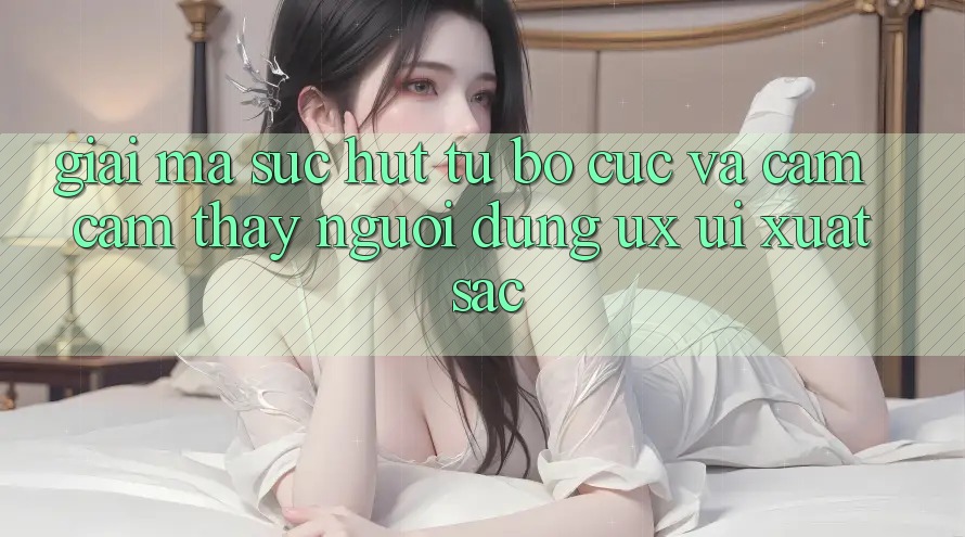 Giải Mã Sức Hút Từ Bố cục Và Cảm cảm thấy Người Dùng (UX/UI) Xuất sắc