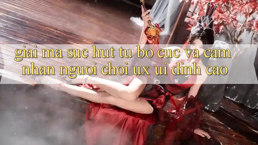 Giải Mã Sức Hút Từ Bố cục Và Cảm nhận Người chơi (UX/UI) Đỉnh Cao