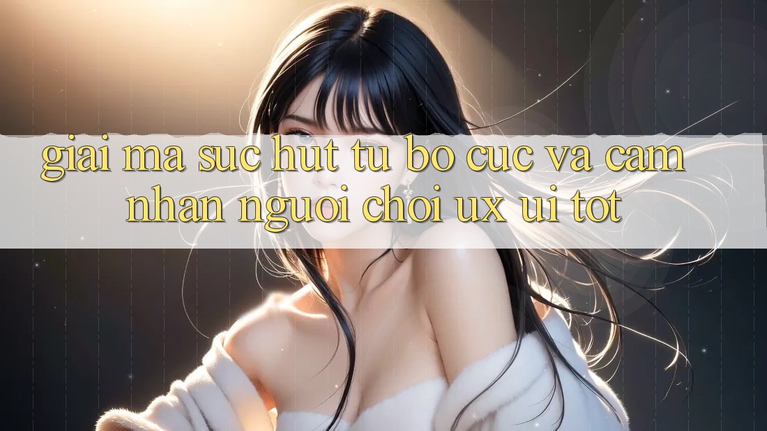 Giải Mã Sức Hút Từ Bố cục Và Cảm nhận Người chơi (UX/UI) Tốt