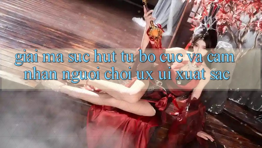 Giải Mã Sức Hút Từ Bố cục Và Cảm nhận Người chơi (UX/UI) Xuất sắc