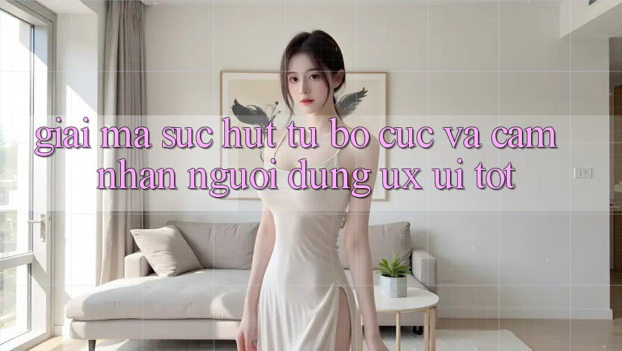 Giải Mã Sức Hút Từ Bố cục Và Cảm nhận Người Dùng (UX/UI) Tốt
