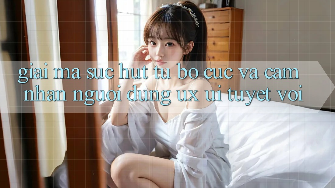 Giải Mã Sức Hút Từ Bố cục Và Cảm nhận Người Dùng (UX/UI) Tuyệt vời