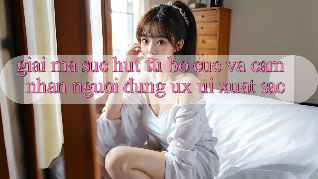 Giải Mã Sức Hút Từ Bố cục Và Cảm nhận Người Dùng (UX/UI) Xuất sắc