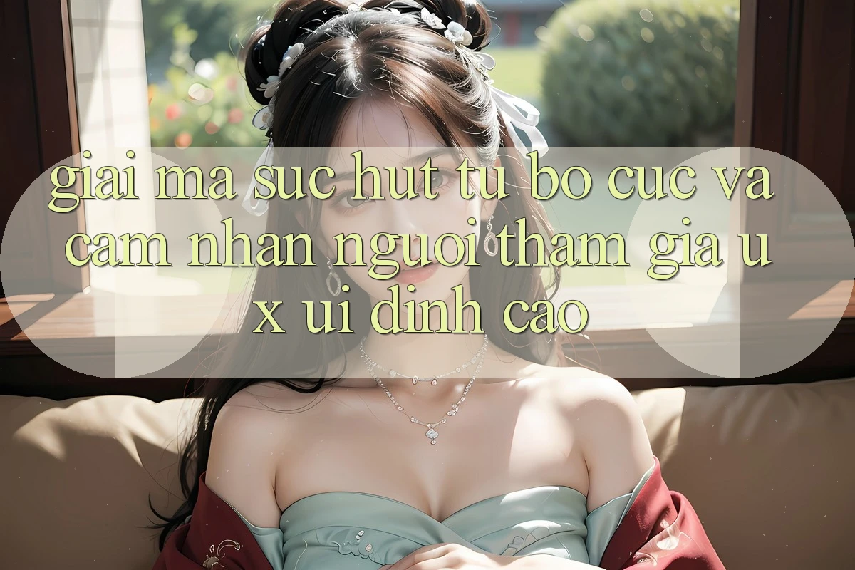 Giải Mã Sức Hút Từ Bố cục Và Cảm nhận Người tham gia (UX/UI) Đỉnh Cao