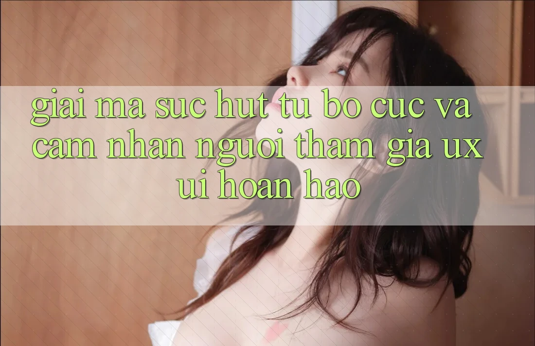 Giải Mã Sức Hút Từ Bố cục Và Cảm nhận Người tham gia (UX/UI) Hoàn hảo