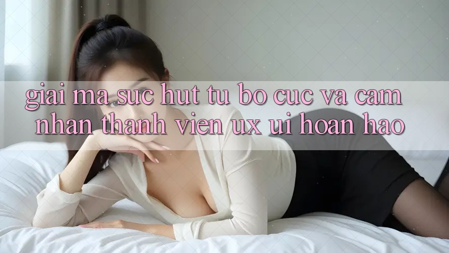 Giải Mã Sức Hút Từ Bố cục Và Cảm nhận Thành viên (UX/UI) Hoàn hảo