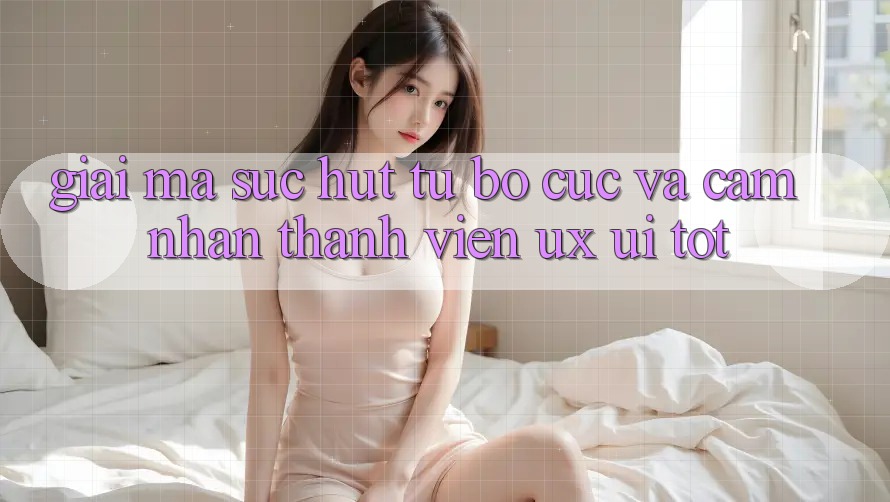 Giải Mã Sức Hút Từ Bố cục Và Cảm nhận Thành viên (UX/UI) Tốt
