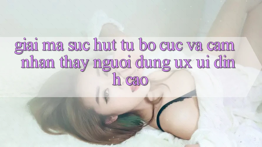 Giải Mã Sức Hút Từ Bố cục Và Cảm nhận thấy Người Dùng (UX/UI) Đỉnh Cao
