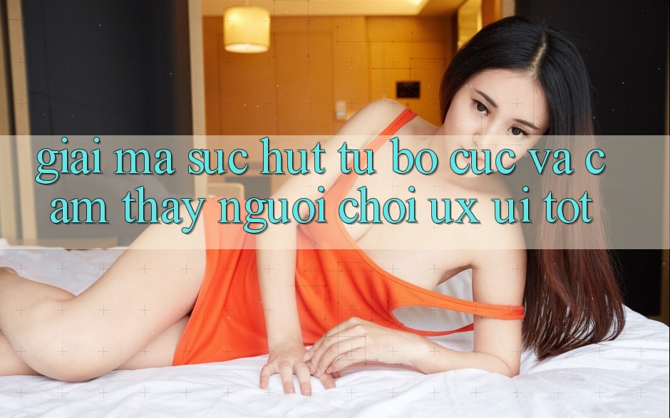 Giải Mã Sức Hút Từ Bố cục Và Cảm thấy Người chơi (UX/UI) Tốt