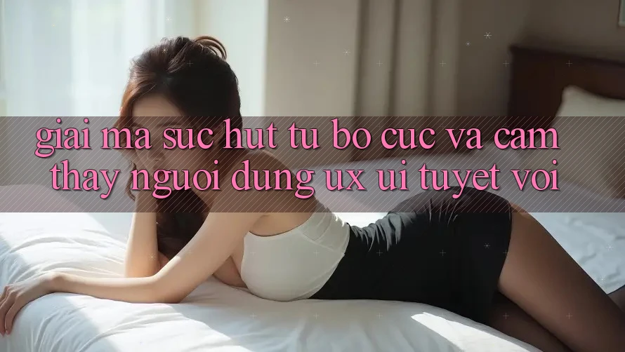 Giải Mã Sức Hút Từ Bố cục Và Cảm thấy Người Dùng (UX/UI) Tuyệt vời