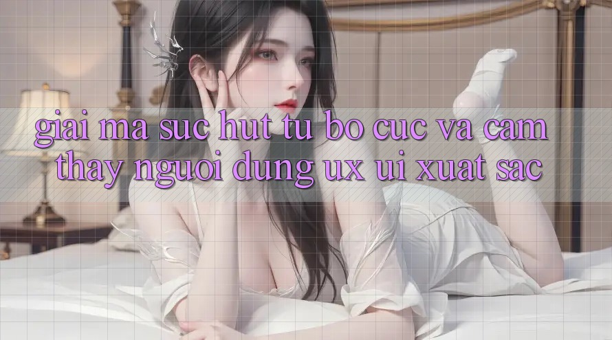 Giải Mã Sức Hút Từ Bố cục Và Cảm thấy Người Dùng (UX/UI) Xuất sắc