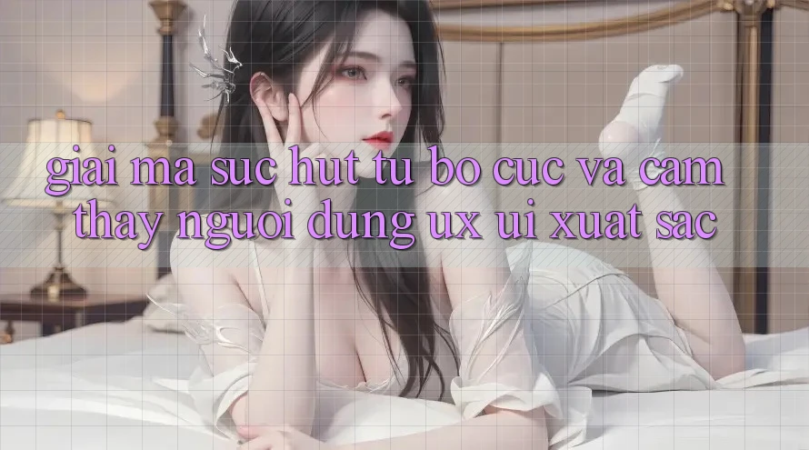 Giải Mã Sức Hút Từ Bố cục Và Cảm thấy Người Dùng (UX/UI) Xuất sắc