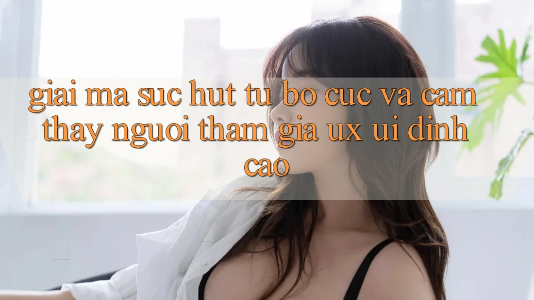 Giải Mã Sức Hút Từ Bố cục Và Cảm thấy Người tham gia (UX/UI) Đỉnh Cao