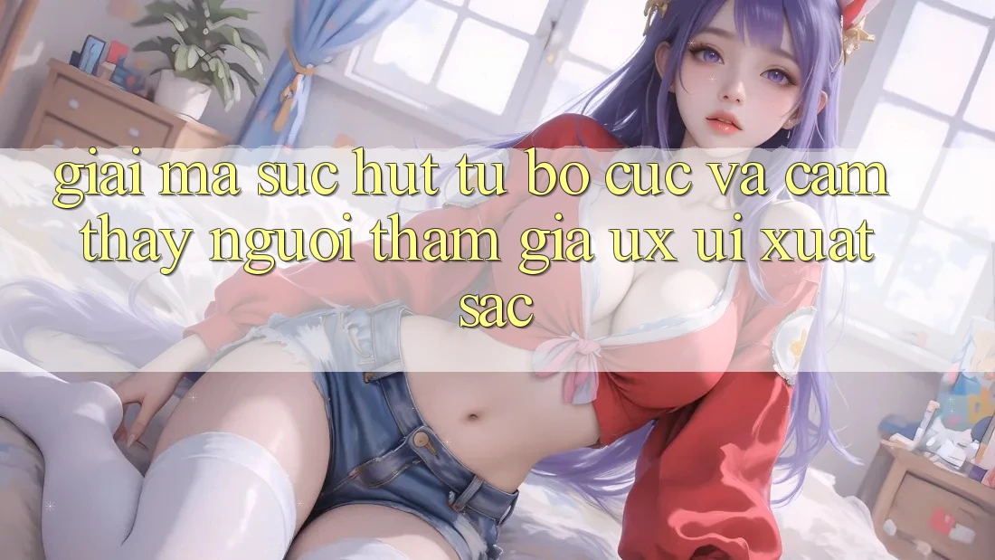 Giải Mã Sức Hút Từ Bố cục Và Cảm thấy Người tham gia (UX/UI) Xuất sắc