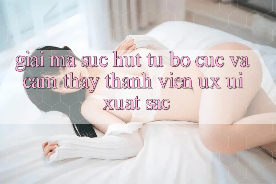 Giải Mã Sức Hút Từ Bố cục Và Cảm thấy Thành viên (UX/UI) Xuất sắc