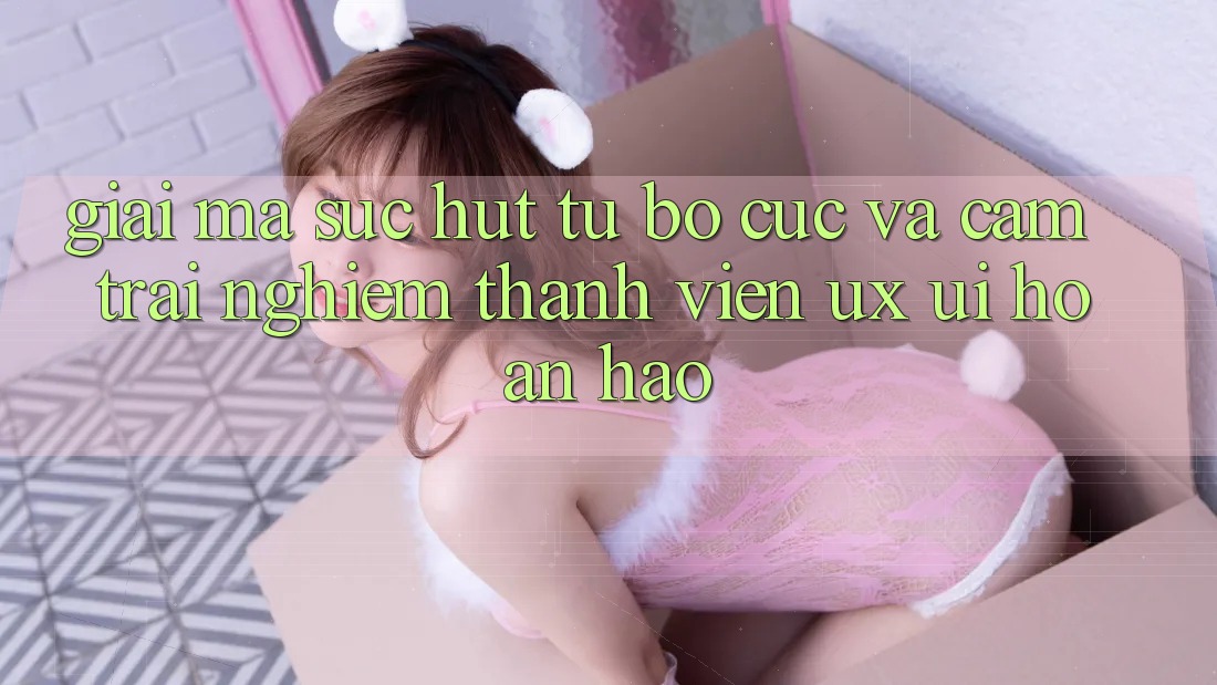 Giải Mã Sức Hút Từ Bố cục Và Cảm trải nghiệm Thành viên (UX/UI) Hoàn hảo