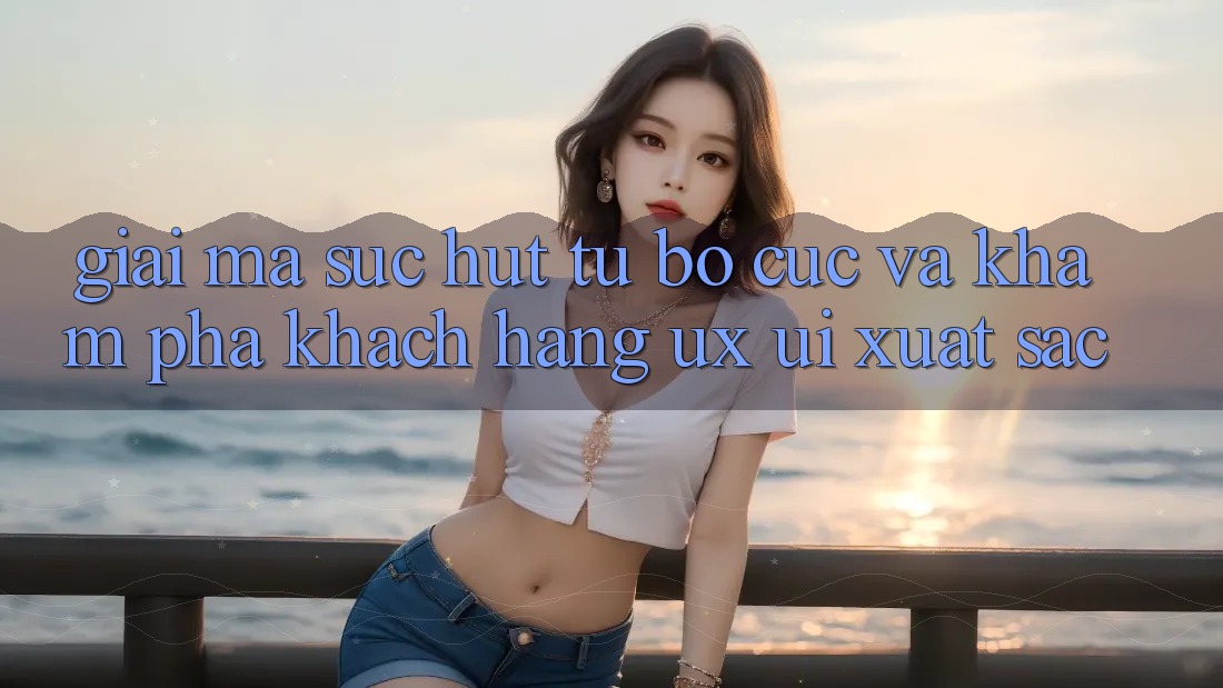 Giải Mã Sức Hút Từ Bố cục Và Khám phá Khách hàng (UX/UI) Xuất sắc