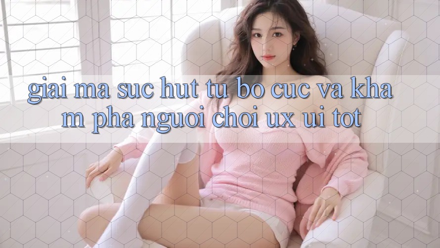 Giải Mã Sức Hút Từ Bố cục Và Khám phá Người chơi (UX/UI) Tốt