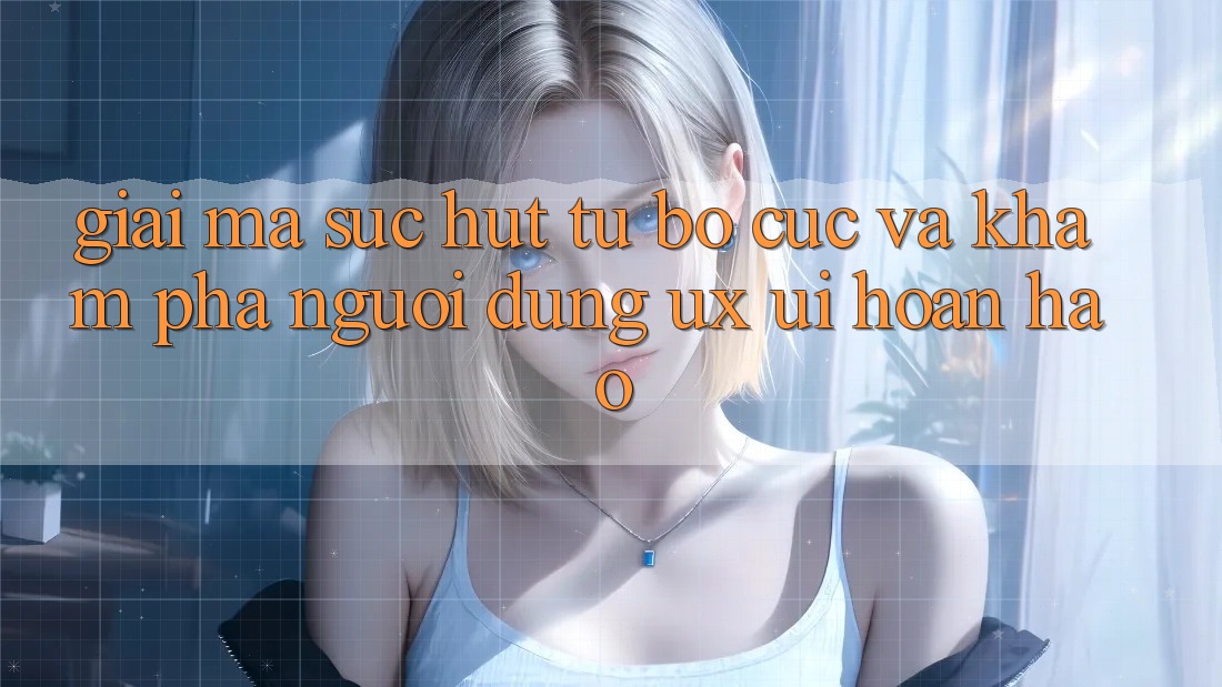 Giải Mã Sức Hút Từ Bố cục Và Khám phá Người Dùng (UX/UI) Hoàn hảo