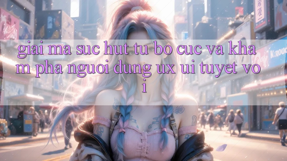 Giải Mã Sức Hút Từ Bố cục Và Khám phá Người Dùng (UX/UI) Tuyệt vời