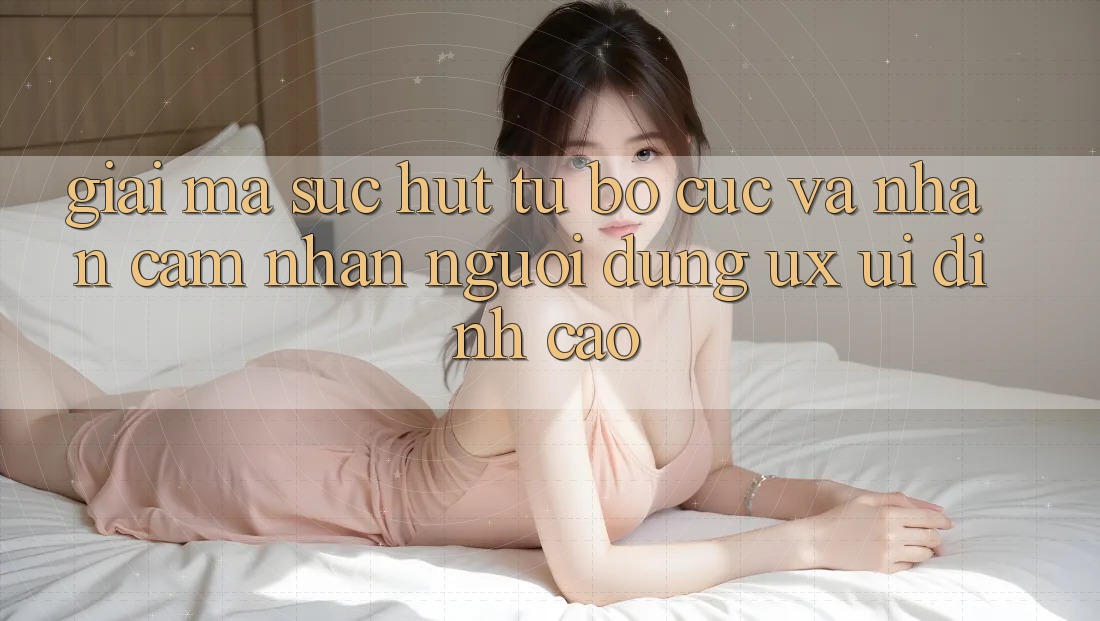 Giải Mã Sức Hút Từ Bố cục Và Nhận cảm nhận Người Dùng (UX/UI) Đỉnh Cao
