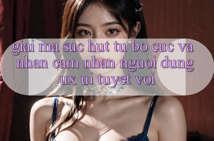 Giải Mã Sức Hút Từ Bố cục Và Nhận cảm nhận Người Dùng (UX/UI) Tuyệt vời