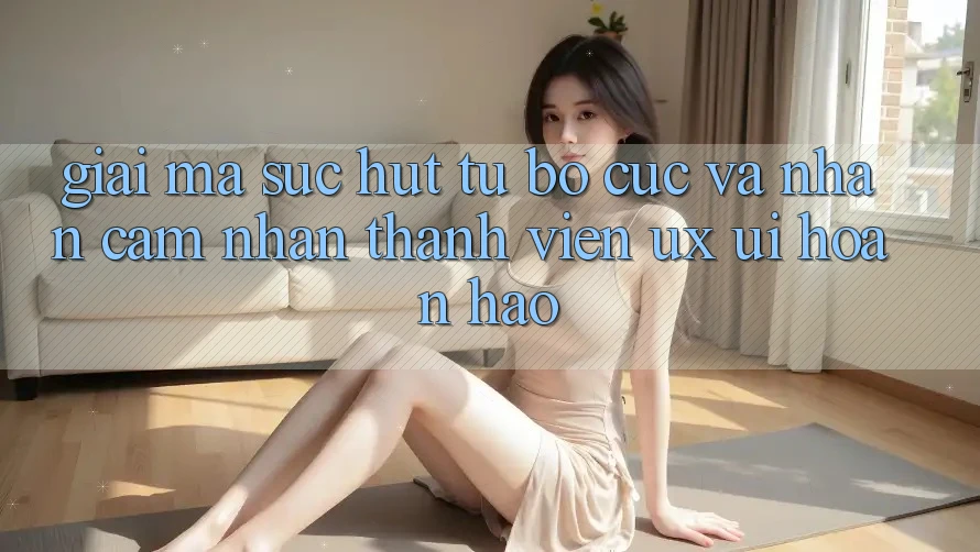 Giải Mã Sức Hút Từ Bố cục Và Nhận cảm nhận Thành viên (UX/UI) Hoàn hảo