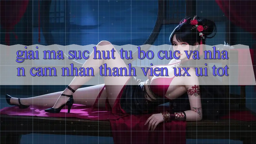 Giải Mã Sức Hút Từ Bố cục Và Nhận cảm nhận Thành viên (UX/UI) Tốt