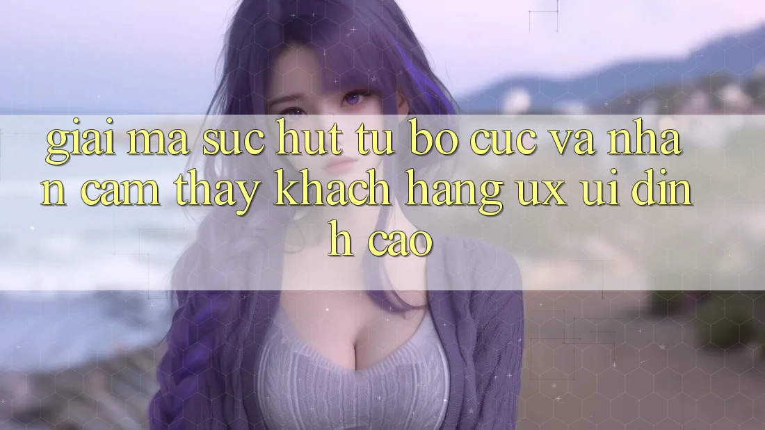 Giải Mã Sức Hút Từ Bố cục Và Nhận cảm thấy Khách hàng (UX/UI) Đỉnh Cao