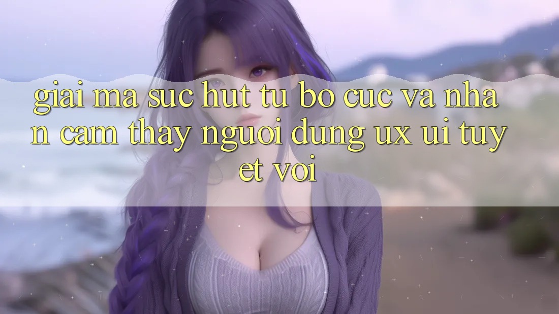 Giải Mã Sức Hút Từ Bố cục Và Nhận cảm thấy Người Dùng (UX/UI) Tuyệt vời