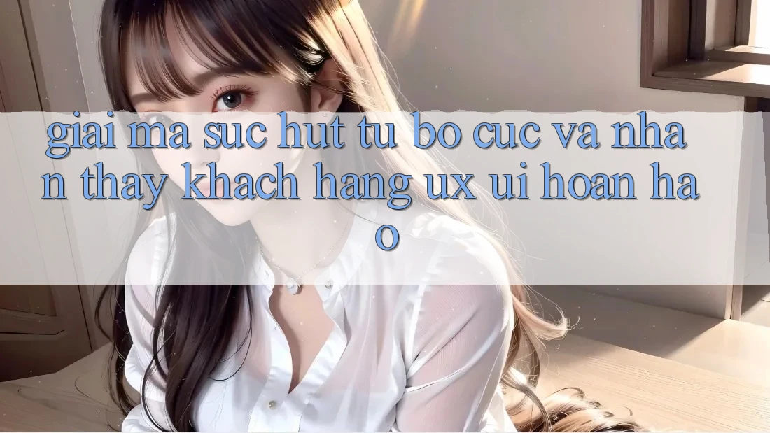 Giải Mã Sức Hút Từ Bố cục Và Nhận thấy Khách hàng (UX/UI) Hoàn hảo