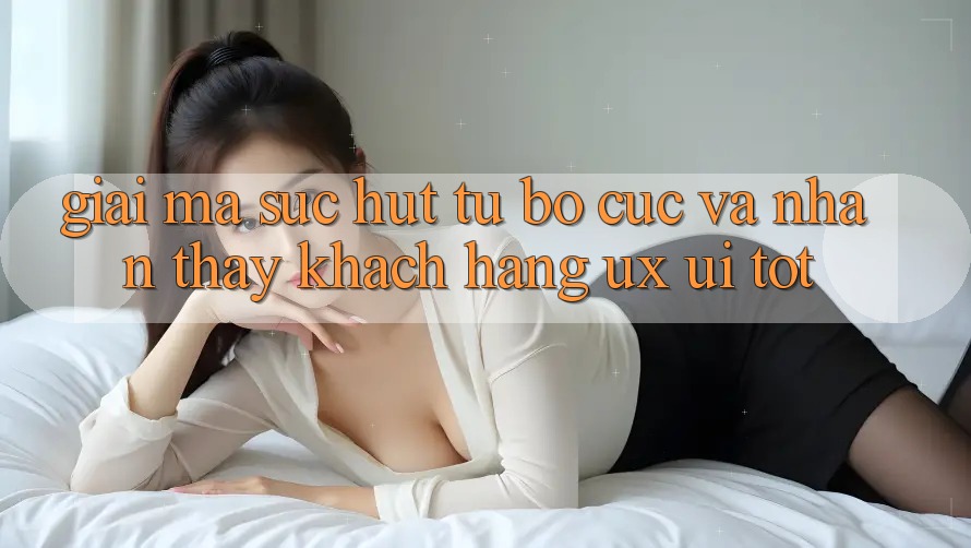 Giải Mã Sức Hút Từ Bố cục Và Nhận thấy Khách hàng (UX/UI) Tốt