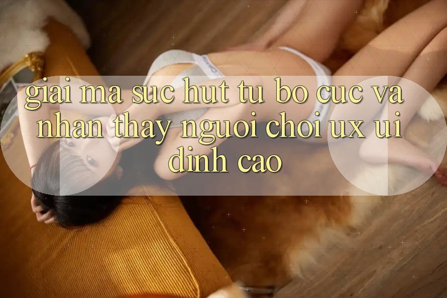 Giải Mã Sức Hút Từ Bố cục Và Nhận thấy Người chơi (UX/UI) Đỉnh Cao