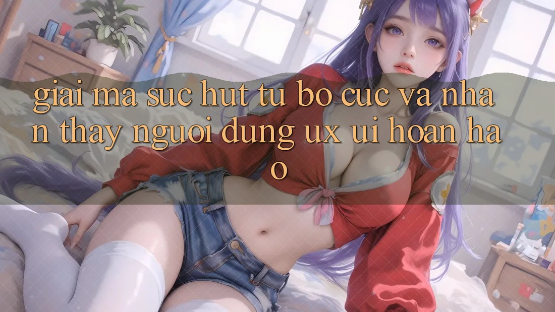 Giải Mã Sức Hút Từ Bố cục Và Nhận thấy Người Dùng (UX/UI) Hoàn hảo