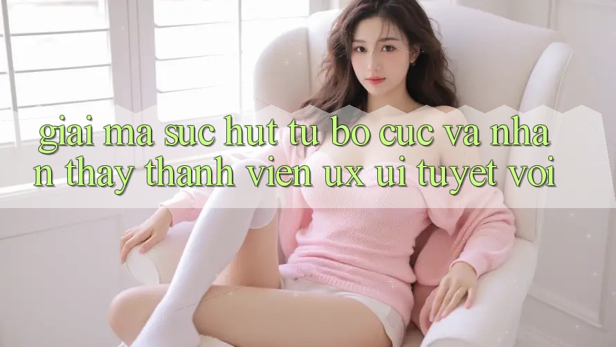 Giải Mã Sức Hút Từ Bố cục Và Nhận thấy Thành viên (UX/UI) Tuyệt vời