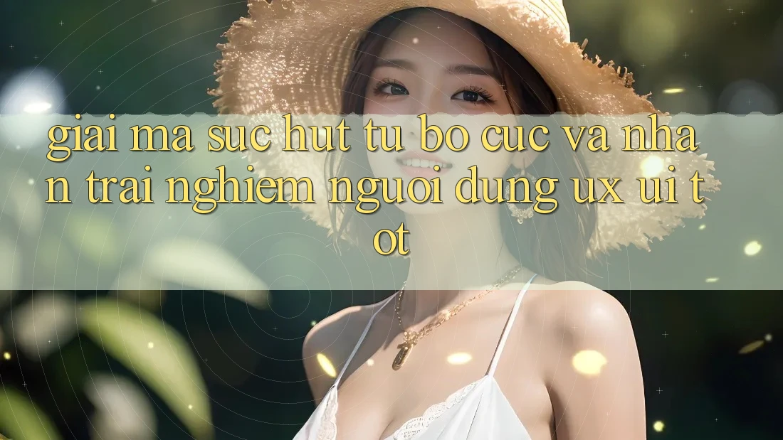 Giải Mã Sức Hút Từ Bố cục Và Nhận trải nghiệm Người Dùng (UX/UI) Tốt