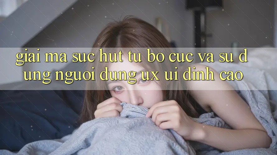 Giải Mã Sức Hút Từ Bố cục Và Sử dụng Người Dùng (UX/UI) Đỉnh cao