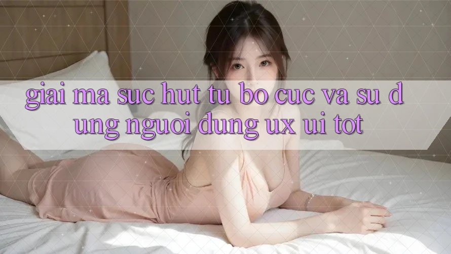 Giải Mã Sức Hút Từ Bố cục Và Sử dụng Người Dùng (UX/UI) Tốt
