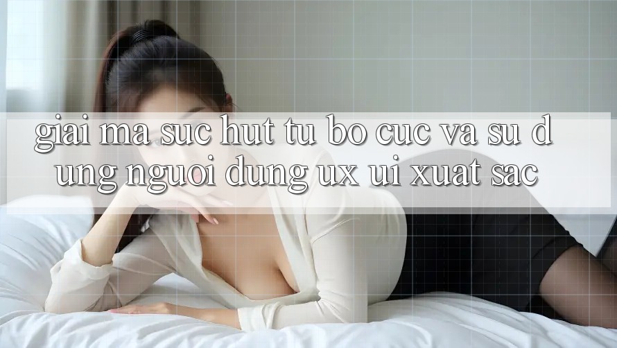 Giải Mã Sức Hút Từ Bố cục Và Sử dụng Người Dùng (UX/UI) Xuất sắc Giải Mã Sức Hút Từ Bố cục Và Sử dụng Người Dùng (UX/UI) Xuất sắc