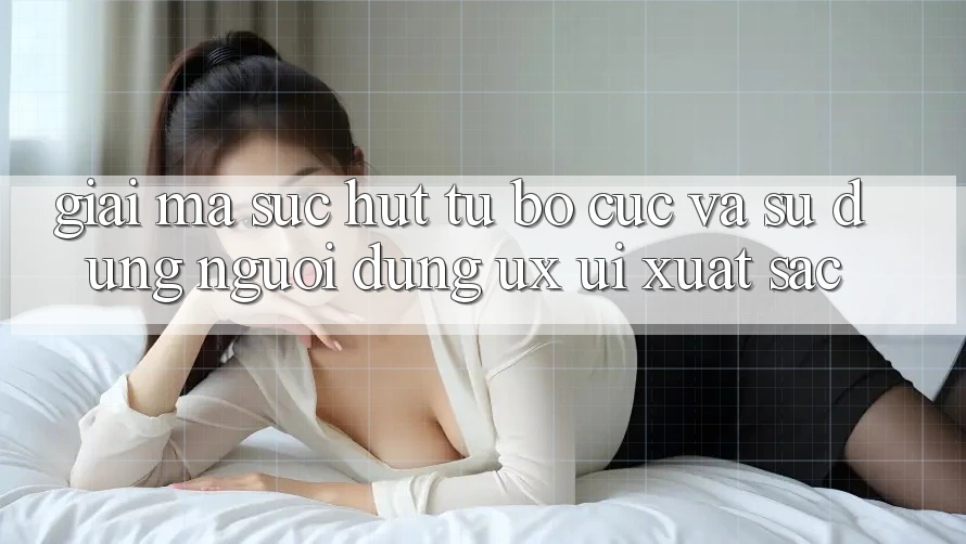 Giải Mã Sức Hút Từ Bố cục Và Sử dụng Người Dùng (UX/UI) Xuất sắc