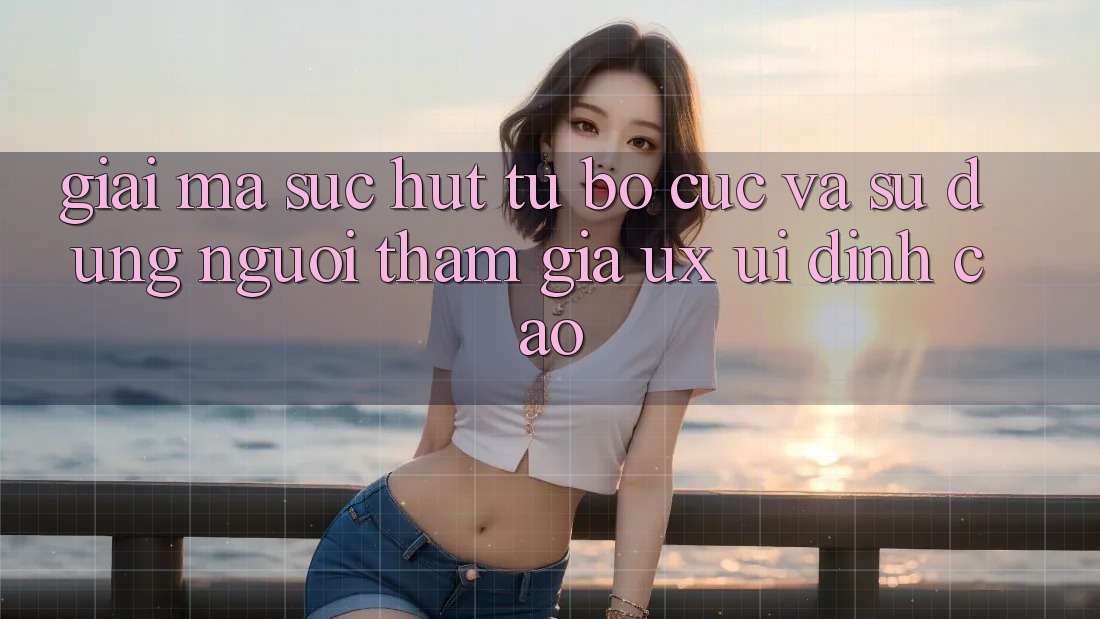 Giải Mã Sức Hút Từ Bố cục Và Sử dụng Người tham gia (UX/UI) Đỉnh cao