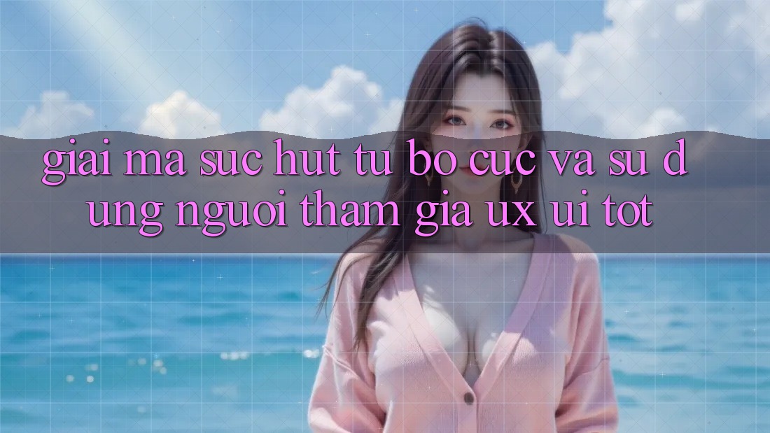 Giải Mã Sức Hút Từ Bố cục Và Sử dụng Người tham gia (UX/UI) Tốt