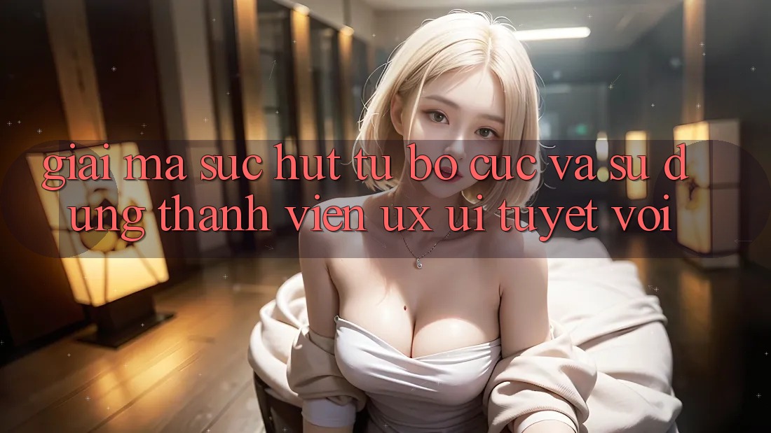 Giải Mã Sức Hút Từ Bố cục Và Sử dụng Thành viên (UX/UI) Tuyệt vời