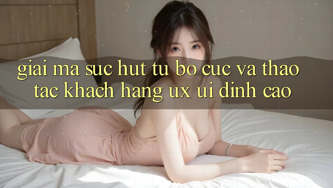 Giải Mã Sức Hút Từ Bố cục Và Thao tác Khách hàng (UX/UI) Đỉnh Cao