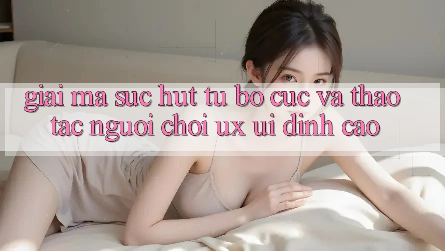 Giải Mã Sức Hút Từ Bố cục Và Thao tác Người chơi (UX/UI) Đỉnh Cao