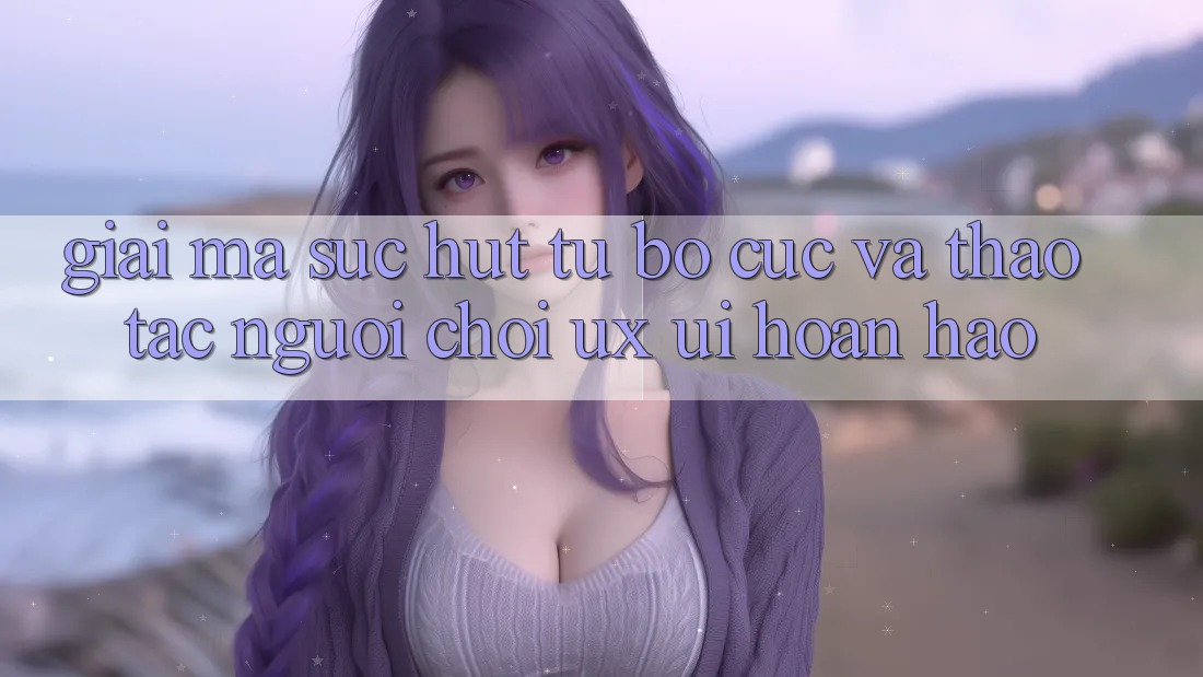 Giải Mã Sức Hút Từ Bố cục Và Thao tác Người chơi (UX/UI) Hoàn hảo