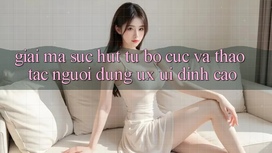 Giải Mã Sức Hút Từ Bố cục Và Thao tác Người Dùng (UX/UI) Đỉnh cao Giải Mã Sức Hút Từ Bố cục Và Thao tác Người Dùng (UX/UI) Đỉnh cao