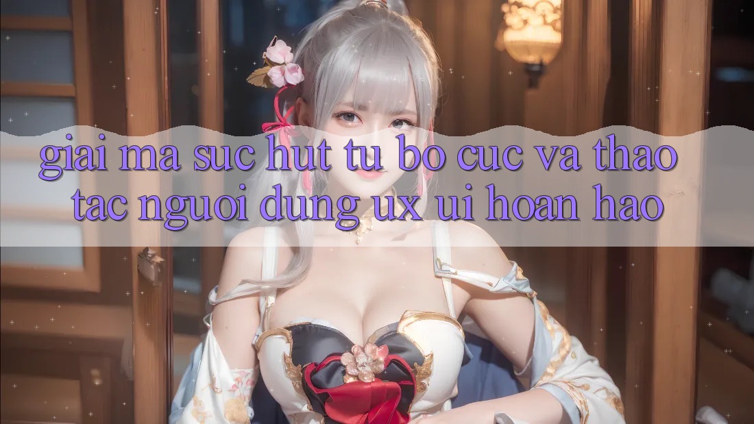 Giải Mã Sức Hút Từ Bố cục Và Thao tác Người Dùng (UX/UI) Hoàn hảo
