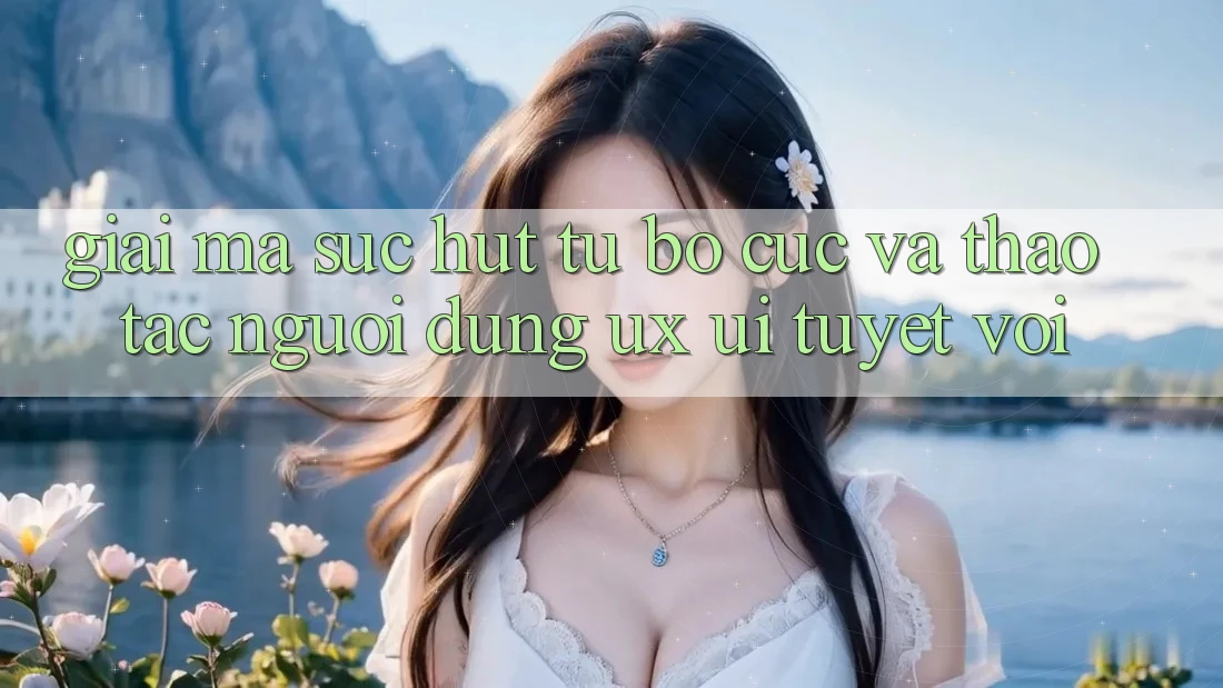Giải Mã Sức Hút Từ Bố cục Và Thao tác Người Dùng (UX/UI) Tuyệt vời