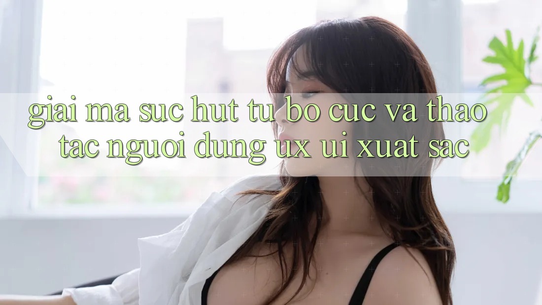 Giải Mã Sức Hút Từ Bố cục Và Thao tác Người Dùng (UX/UI) Xuất sắc